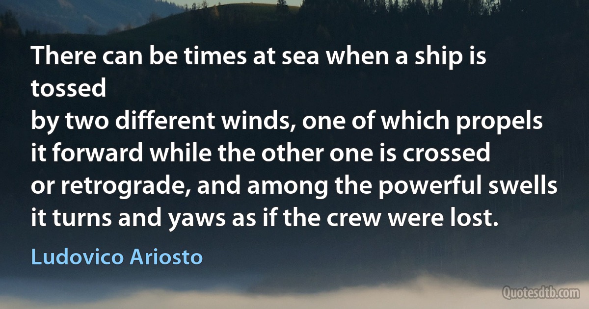 There can be times at sea when a ship is tossed
by two different winds, one of which propels
it forward while the other one is crossed
or retrograde, and among the powerful swells
it turns and yaws as if the crew were lost. (Ludovico Ariosto)