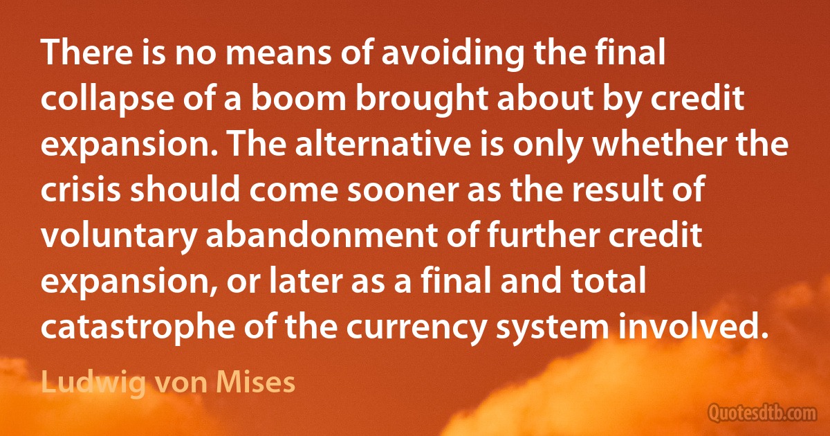 There is no means of avoiding the final collapse of a boom brought about by credit expansion. The alternative is only whether the crisis should come sooner as the result of voluntary abandonment of further credit expansion, or later as a final and total catastrophe of the currency system involved. (Ludwig von Mises)