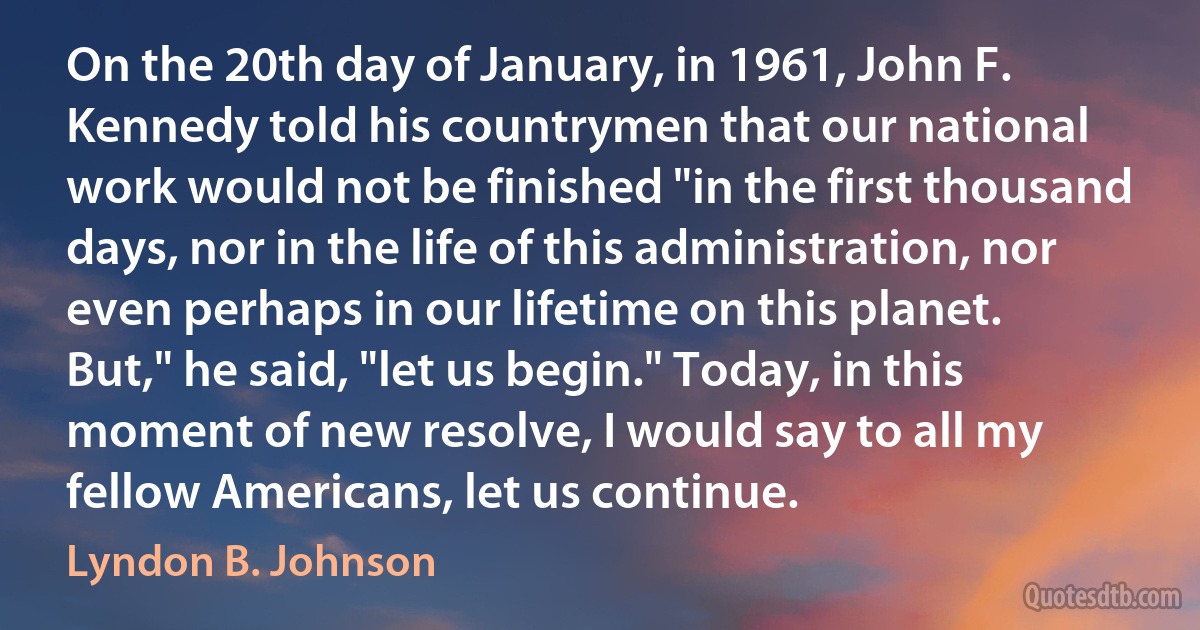 On the 20th day of January, in 1961, John F. Kennedy told his countrymen that our national work would not be finished "in the first thousand days, nor in the life of this administration, nor even perhaps in our lifetime on this planet. But," he said, "let us begin." Today, in this moment of new resolve, I would say to all my fellow Americans, let us continue. (Lyndon B. Johnson)