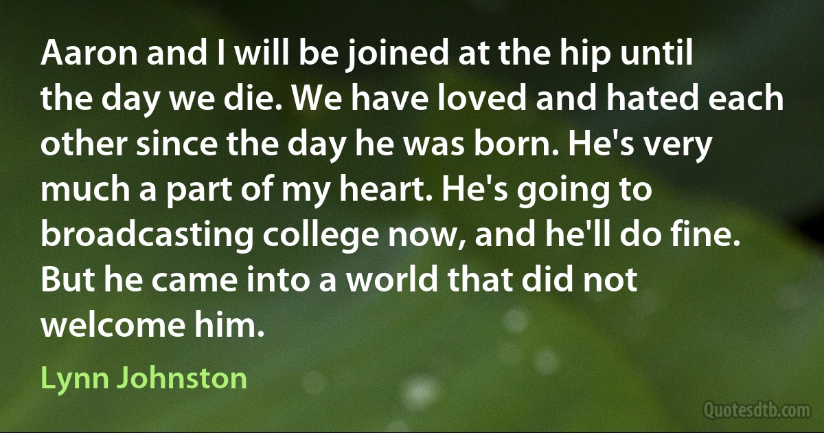 Aaron and I will be joined at the hip until the day we die. We have loved and hated each other since the day he was born. He's very much a part of my heart. He's going to broadcasting college now, and he'll do fine. But he came into a world that did not welcome him. (Lynn Johnston)