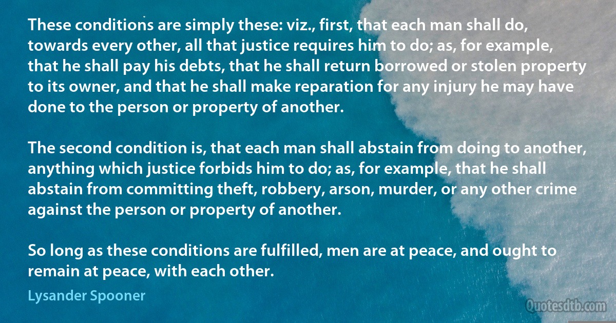 These conditions are simply these: viz., first, that each man shall do, towards every other, all that justice requires him to do; as, for example, that he shall pay his debts, that he shall return borrowed or stolen property to its owner, and that he shall make reparation for any injury he may have done to the person or property of another.

The second condition is, that each man shall abstain from doing to another, anything which justice forbids him to do; as, for example, that he shall abstain from committing theft, robbery, arson, murder, or any other crime against the person or property of another.

So long as these conditions are fulfilled, men are at peace, and ought to remain at peace, with each other. (Lysander Spooner)