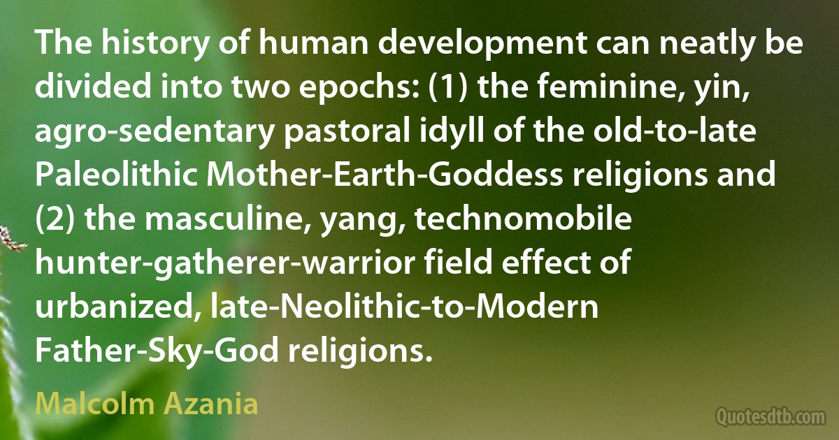 The history of human development can neatly be divided into two epochs: (1) the feminine, yin, agro-sedentary pastoral idyll of the old-to-late Paleolithic Mother-Earth-Goddess religions and (2) the masculine, yang, technomobile hunter-gatherer-warrior field effect of urbanized, late-Neolithic-to-Modern Father-Sky-God religions. (Malcolm Azania)