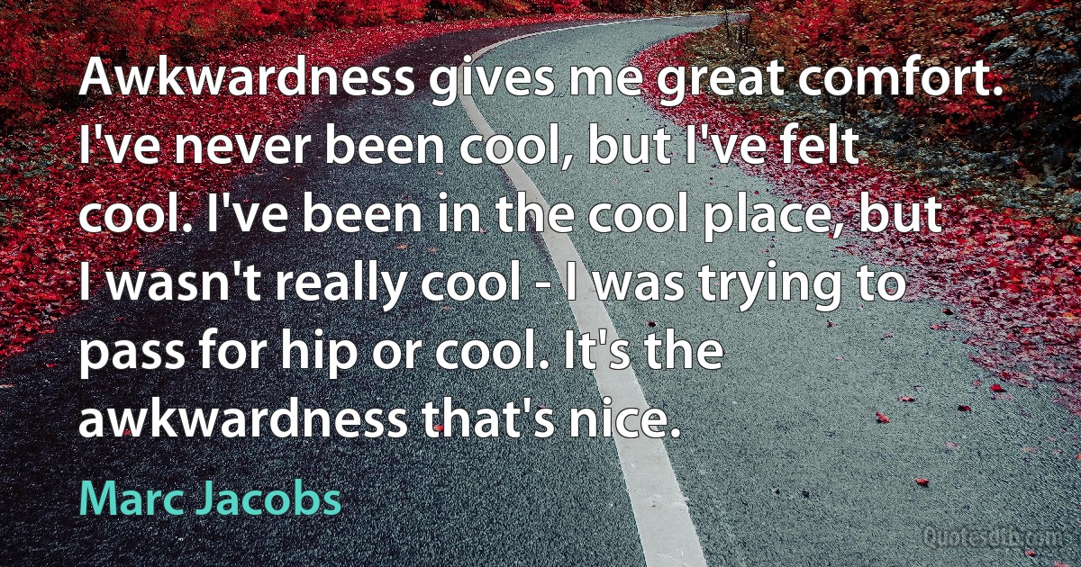 Awkwardness gives me great comfort. I've never been cool, but I've felt cool. I've been in the cool place, but I wasn't really cool - I was trying to pass for hip or cool. It's the awkwardness that's nice. (Marc Jacobs)