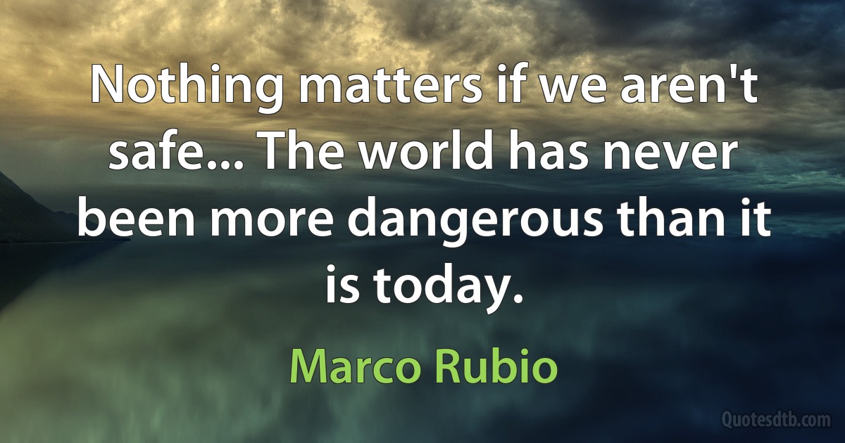 Nothing matters if we aren't safe... The world has never been more dangerous than it is today. (Marco Rubio)