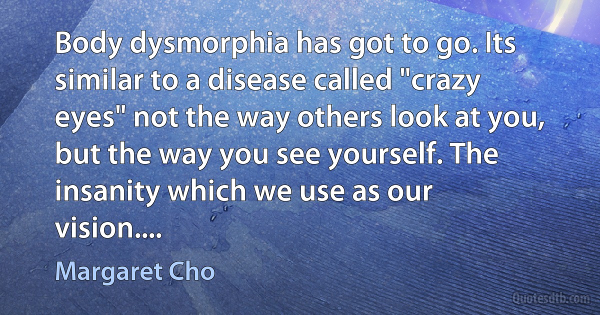 Body dysmorphia has got to go. Its similar to a disease called "crazy eyes" not the way others look at you, but the way you see yourself. The insanity which we use as our vision.... (Margaret Cho)