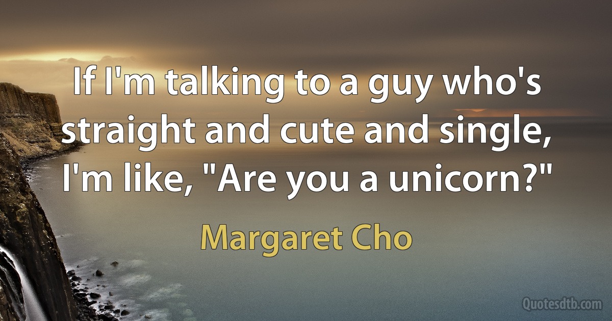 If I'm talking to a guy who's straight and cute and single, I'm like, "Are you a unicorn?" (Margaret Cho)