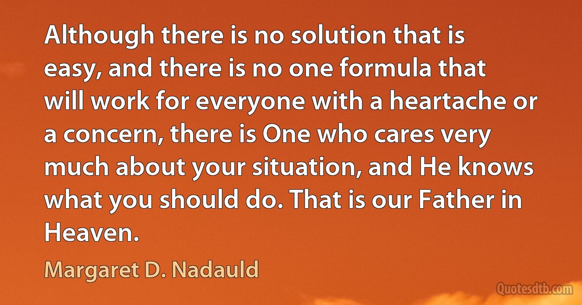 Although there is no solution that is easy, and there is no one formula that will work for everyone with a heartache or a concern, there is One who cares very much about your situation, and He knows what you should do. That is our Father in Heaven. (Margaret D. Nadauld)