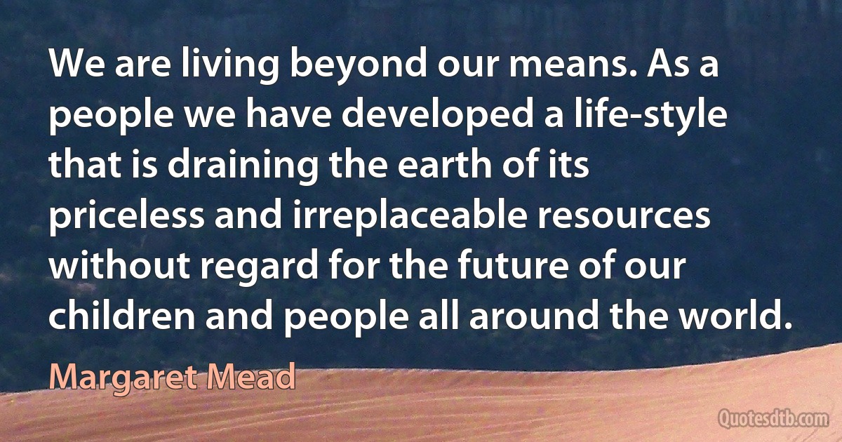 We are living beyond our means. As a people we have developed a life-style that is draining the earth of its priceless and irreplaceable resources without regard for the future of our children and people all around the world. (Margaret Mead)