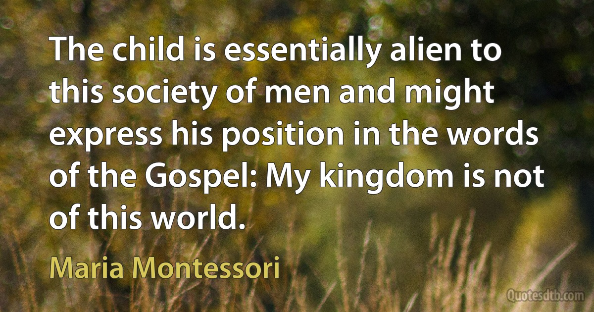 The child is essentially alien to this society of men and might express his position in the words of the Gospel: My kingdom is not of this world. (Maria Montessori)