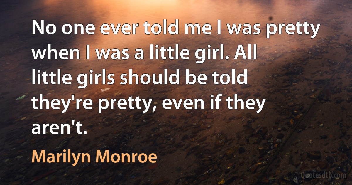 No one ever told me I was pretty when I was a little girl. All little girls should be told they're pretty, even if they aren't. (Marilyn Monroe)