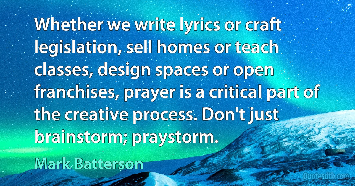 Whether we write lyrics or craft legislation, sell homes or teach classes, design spaces or open franchises, prayer is a critical part of the creative process. Don't just brainstorm; praystorm. (Mark Batterson)