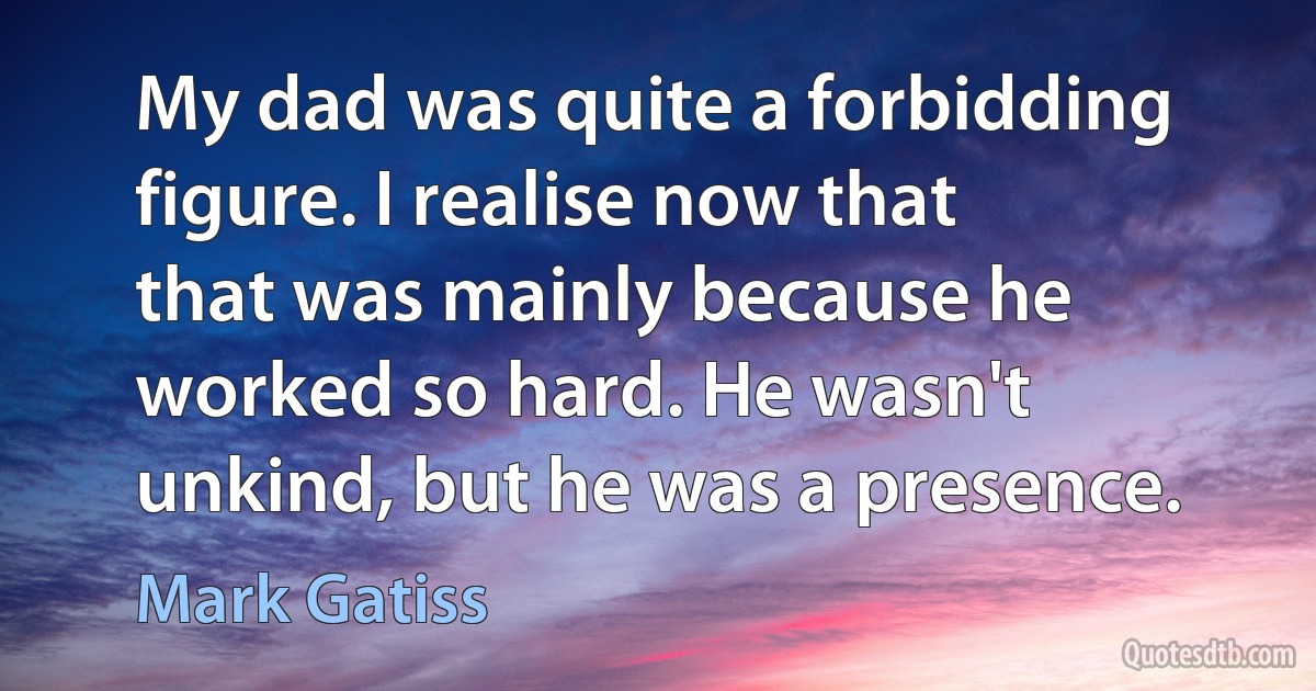 My dad was quite a forbidding figure. I realise now that that was mainly because he worked so hard. He wasn't unkind, but he was a presence. (Mark Gatiss)