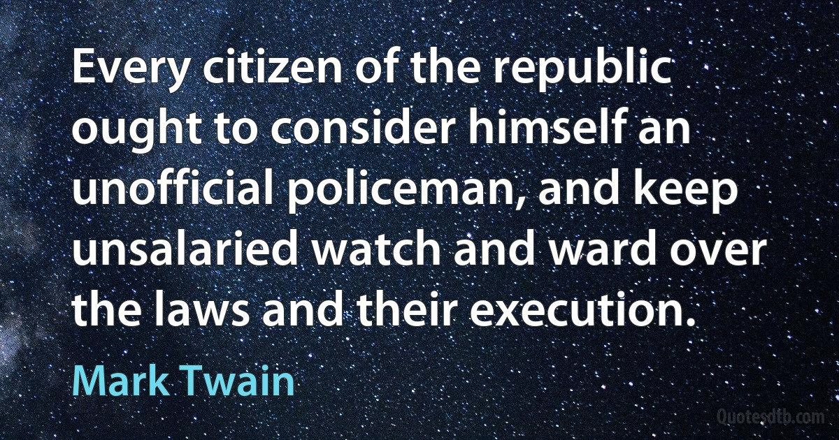 Every citizen of the republic ought to consider himself an unofficial policeman, and keep unsalaried watch and ward over the laws and their execution. (Mark Twain)