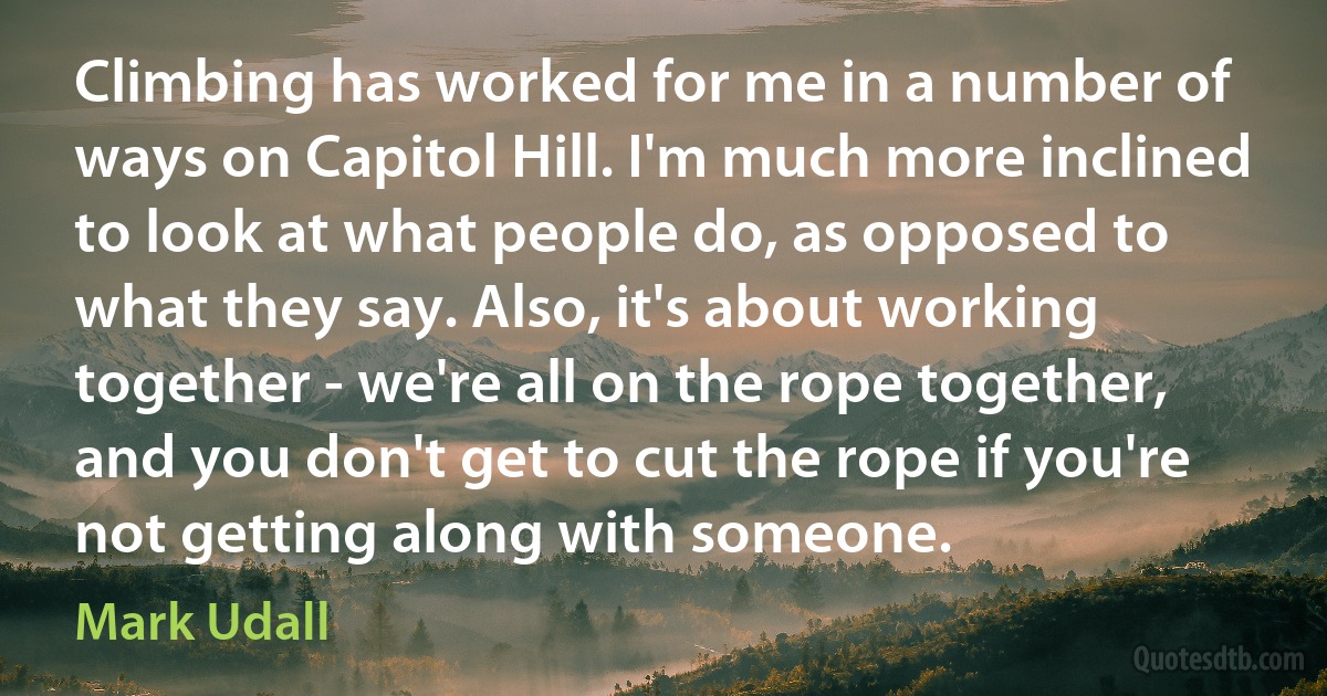 Climbing has worked for me in a number of ways on Capitol Hill. I'm much more inclined to look at what people do, as opposed to what they say. Also, it's about working together - we're all on the rope together, and you don't get to cut the rope if you're not getting along with someone. (Mark Udall)