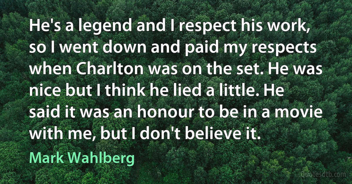 He's a legend and I respect his work, so I went down and paid my respects when Charlton was on the set. He was nice but I think he lied a little. He said it was an honour to be in a movie with me, but I don't believe it. (Mark Wahlberg)