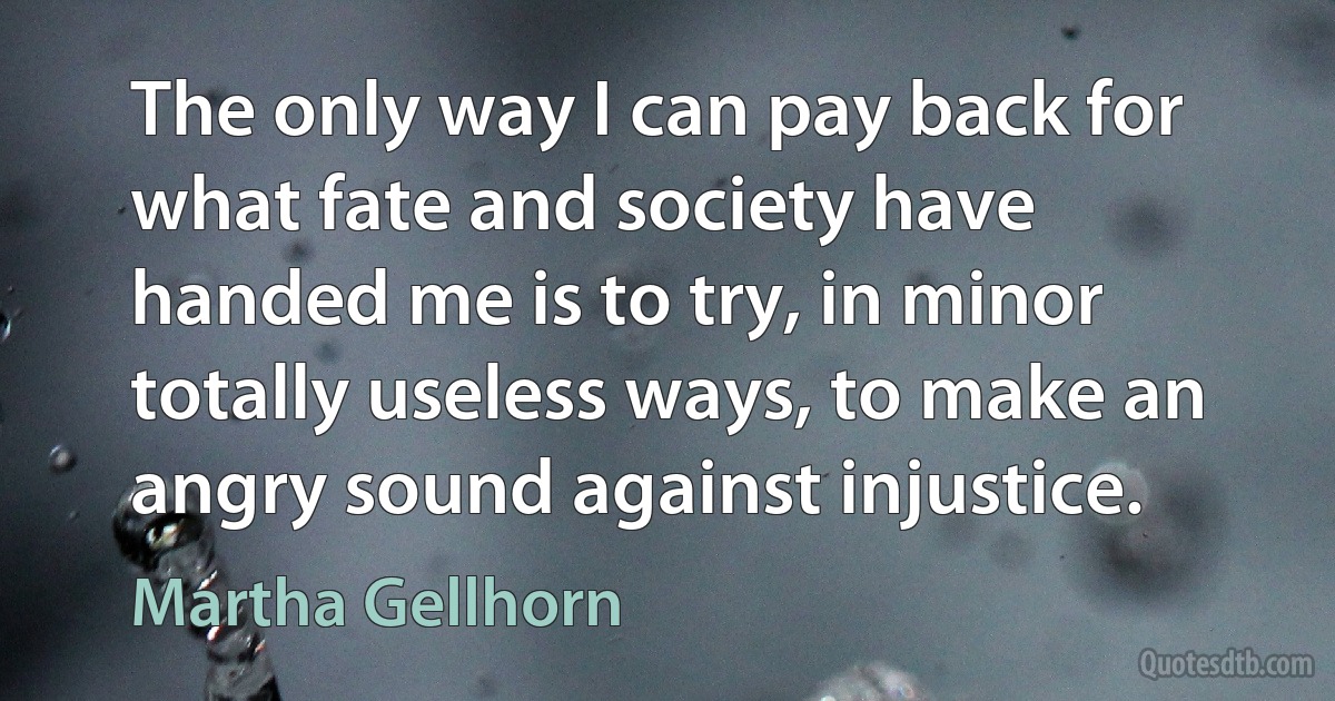 The only way I can pay back for what fate and society have handed me is to try, in minor totally useless ways, to make an angry sound against injustice. (Martha Gellhorn)