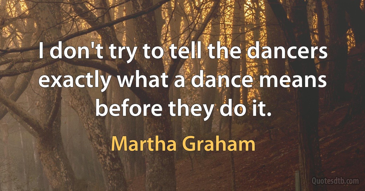 I don't try to tell the dancers exactly what a dance means before they do it. (Martha Graham)