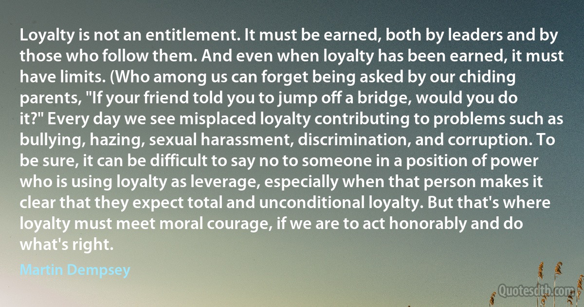 Loyalty is not an entitlement. It must be earned, both by leaders and by those who follow them. And even when loyalty has been earned, it must have limits. (Who among us can forget being asked by our chiding parents, "If your friend told you to jump off a bridge, would you do it?" Every day we see misplaced loyalty contributing to problems such as bullying, hazing, sexual harassment, discrimination, and corruption. To be sure, it can be difficult to say no to someone in a position of power who is using loyalty as leverage, especially when that person makes it clear that they expect total and unconditional loyalty. But that's where loyalty must meet moral courage, if we are to act honorably and do what's right. (Martin Dempsey)