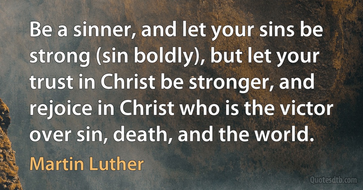 Be a sinner, and let your sins be strong (sin boldly), but let your trust in Christ be stronger, and rejoice in Christ who is the victor over sin, death, and the world. (Martin Luther)