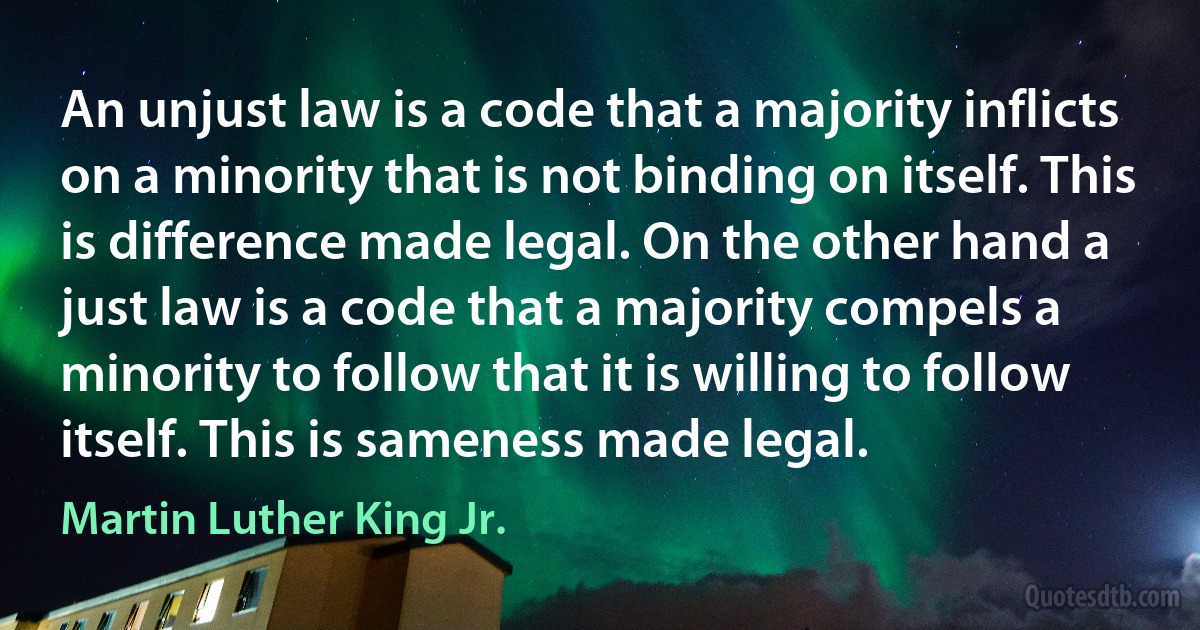 An unjust law is a code that a majority inflicts on a minority that is not binding on itself. This is difference made legal. On the other hand a just law is a code that a majority compels a minority to follow that it is willing to follow itself. This is sameness made legal. (Martin Luther King Jr.)