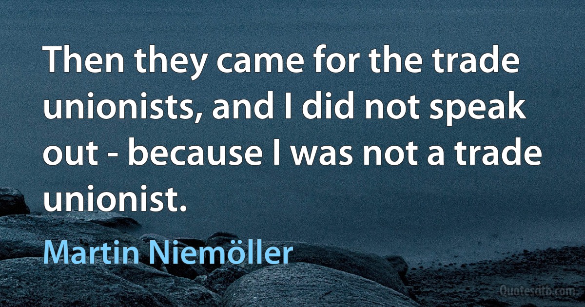 Then they came for the trade unionists, and I did not speak out - because I was not a trade unionist. (Martin Niemöller)