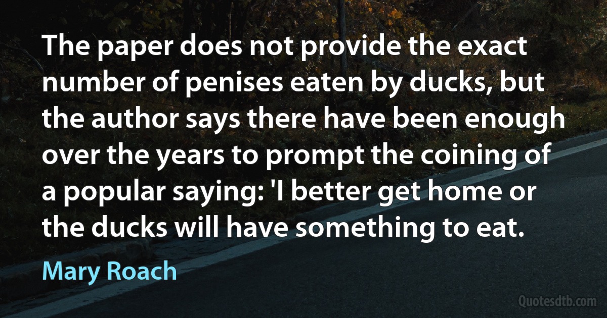 The paper does not provide the exact number of penises eaten by ducks, but the author says there have been enough over the years to prompt the coining of a popular saying: 'I better get home or the ducks will have something to eat. (Mary Roach)