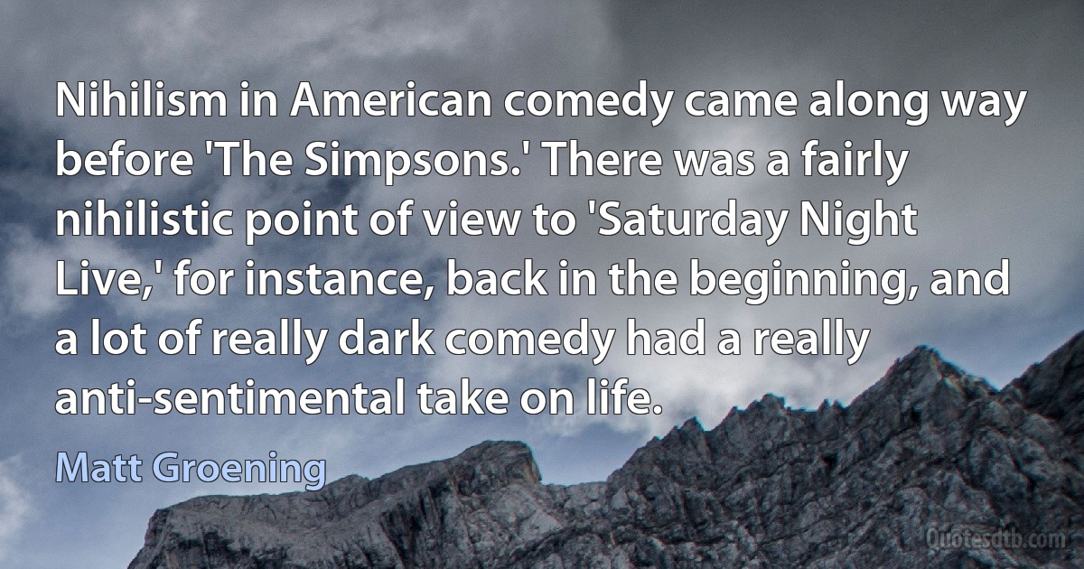 Nihilism in American comedy came along way before 'The Simpsons.' There was a fairly nihilistic point of view to 'Saturday Night Live,' for instance, back in the beginning, and a lot of really dark comedy had a really anti-sentimental take on life. (Matt Groening)