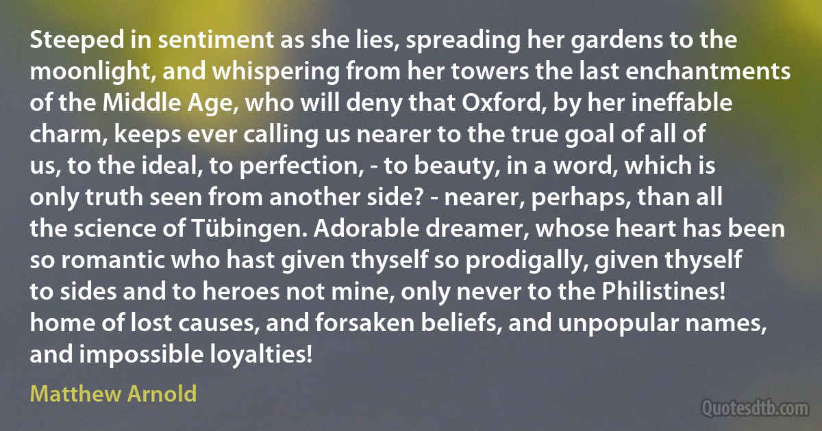 Steeped in sentiment as she lies, spreading her gardens to the moonlight, and whispering from her towers the last enchantments of the Middle Age, who will deny that Oxford, by her ineffable charm, keeps ever calling us nearer to the true goal of all of us, to the ideal, to perfection, - to beauty, in a word, which is only truth seen from another side? - nearer, perhaps, than all the science of Tübingen. Adorable dreamer, whose heart has been so romantic who hast given thyself so prodigally, given thyself to sides and to heroes not mine, only never to the Philistines! home of lost causes, and forsaken beliefs, and unpopular names, and impossible loyalties! (Matthew Arnold)