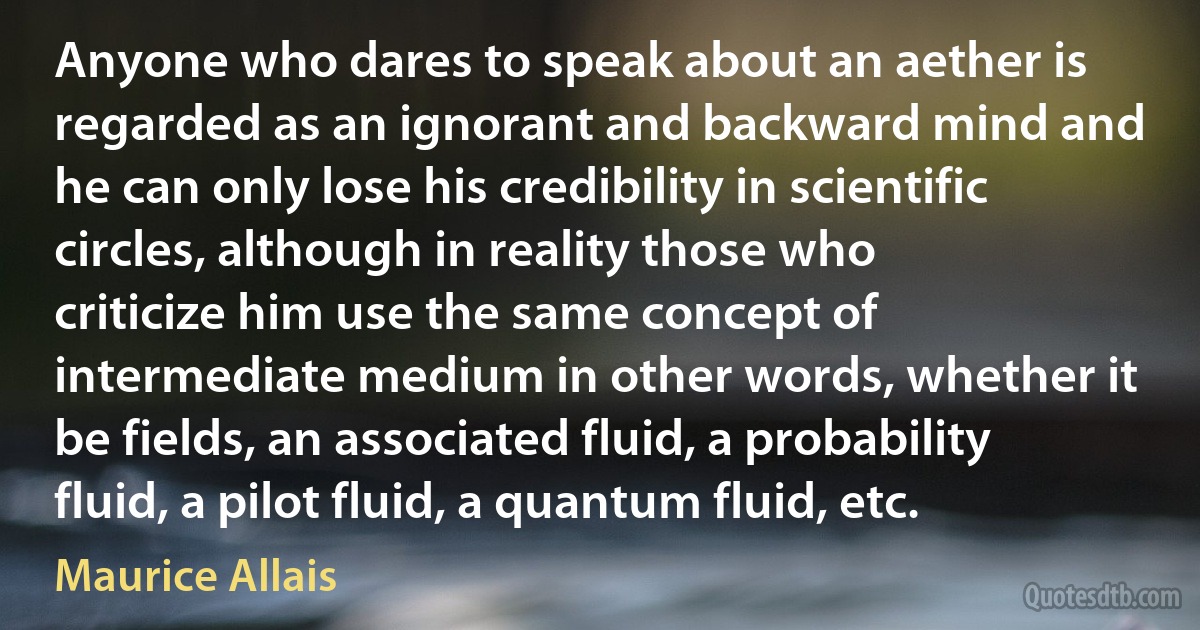 Anyone who dares to speak about an aether is regarded as an ignorant and backward mind and he can only lose his credibility in scientific circles, although in reality those who criticize him use the same concept of intermediate medium in other words, whether it be fields, an associated fluid, a probability fluid, a pilot fluid, a quantum fluid, etc. (Maurice Allais)