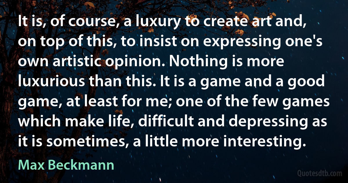 It is, of course, a luxury to create art and, on top of this, to insist on expressing one's own artistic opinion. Nothing is more luxurious than this. It is a game and a good game, at least for me; one of the few games which make life, difficult and depressing as it is sometimes, a little more interesting. (Max Beckmann)