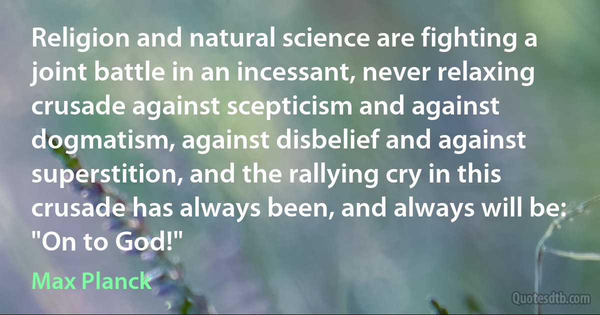 Religion and natural science are fighting a joint battle in an incessant, never relaxing crusade against scepticism and against dogmatism, against disbelief and against superstition, and the rallying cry in this crusade has always been, and always will be: "On to God!" (Max Planck)