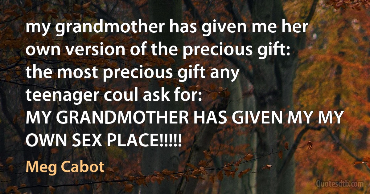 my grandmother has given me her own version of the precious gift: the most precious gift any teenager coul ask for:
MY GRANDMOTHER HAS GIVEN MY MY OWN SEX PLACE!!!!! (Meg Cabot)