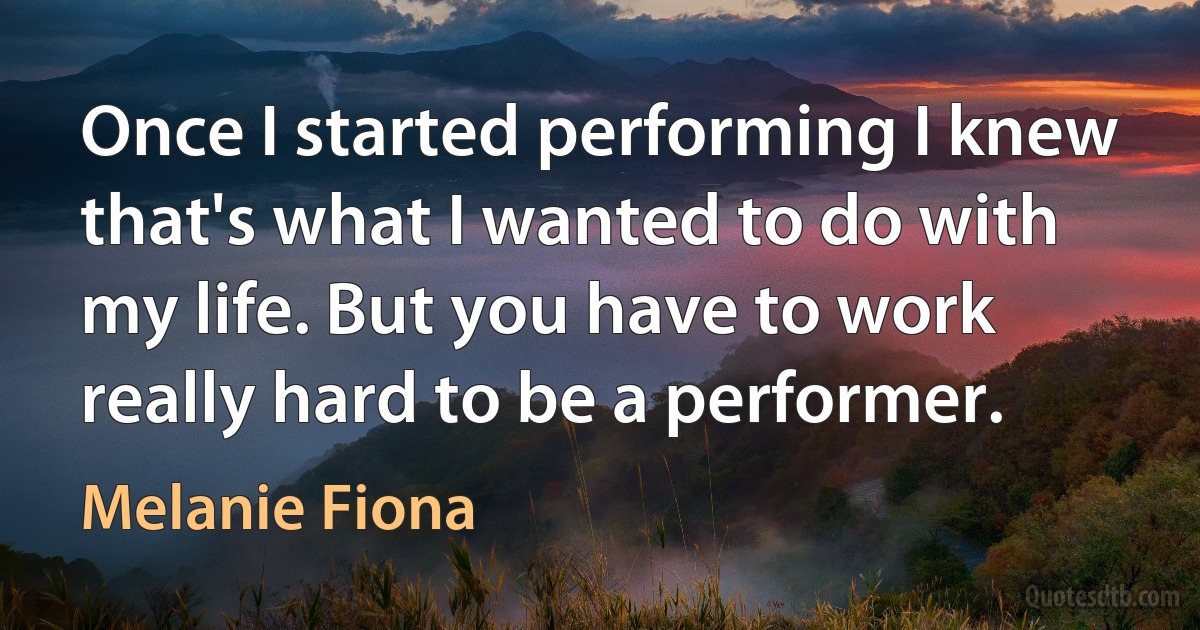 Once I started performing I knew that's what I wanted to do with my life. But you have to work really hard to be a performer. (Melanie Fiona)