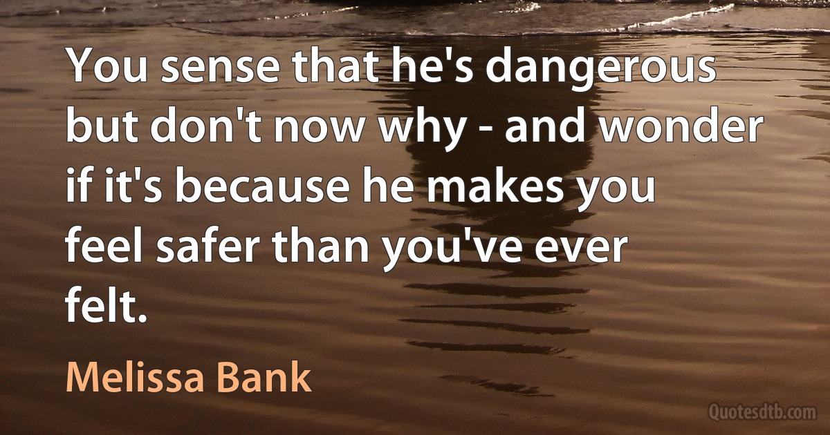 You sense that he's dangerous but don't now why - and wonder if it's because he makes you feel safer than you've ever felt. (Melissa Bank)