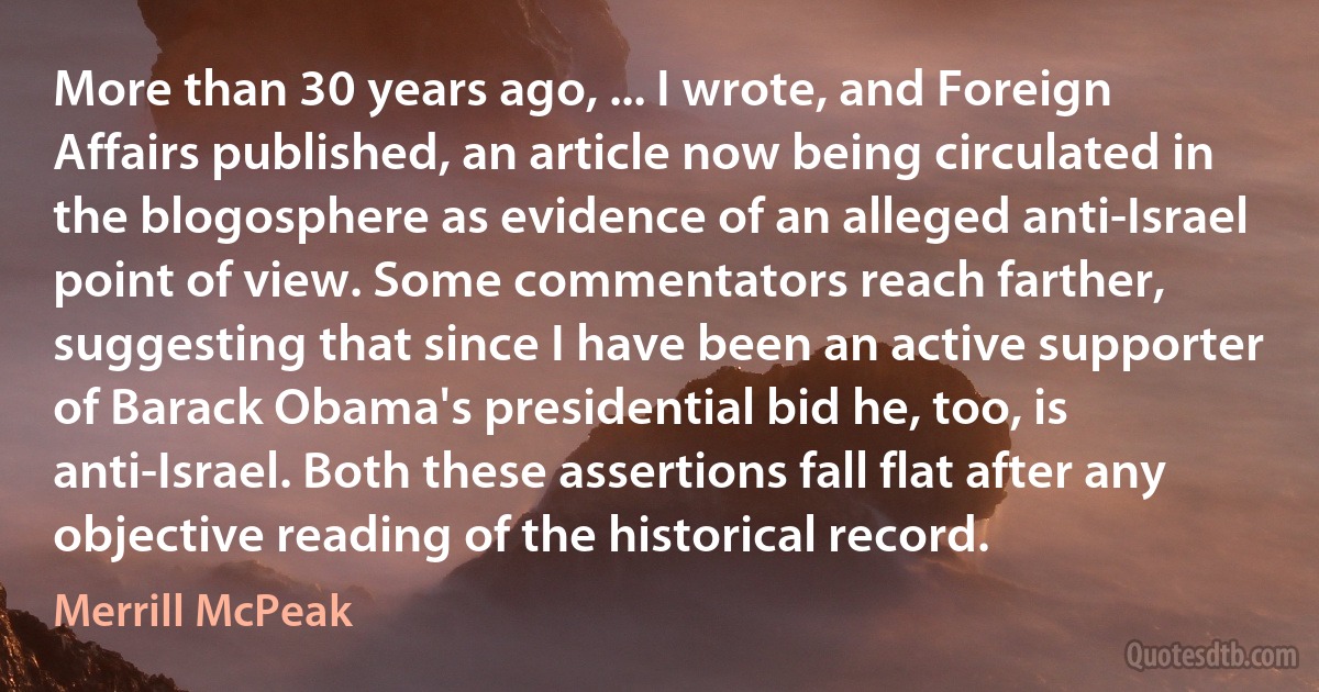 More than 30 years ago, ... I wrote, and Foreign Affairs published, an article now being circulated in the blogosphere as evidence of an alleged anti-Israel point of view. Some commentators reach farther, suggesting that since I have been an active supporter of Barack Obama's presidential bid he, too, is anti-Israel. Both these assertions fall flat after any objective reading of the historical record. (Merrill McPeak)