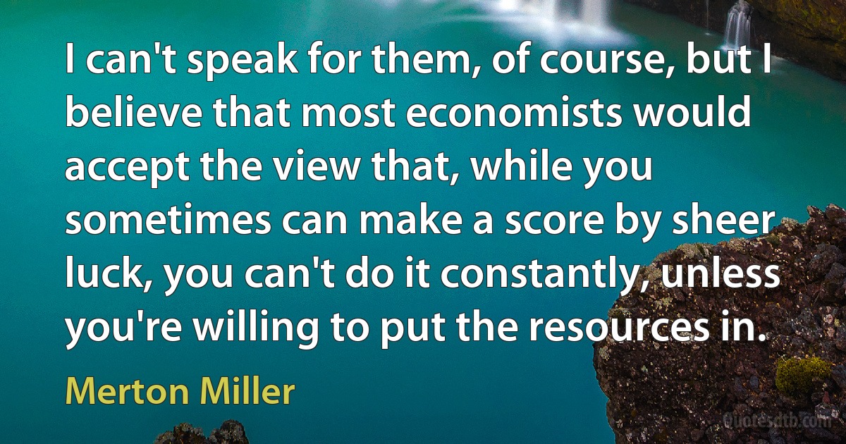 I can't speak for them, of course, but I believe that most economists would accept the view that, while you sometimes can make a score by sheer luck, you can't do it constantly, unless you're willing to put the resources in. (Merton Miller)