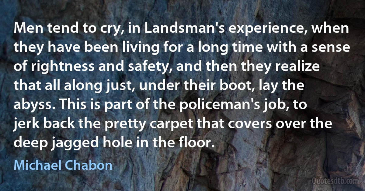 Men tend to cry, in Landsman's experience, when they have been living for a long time with a sense of rightness and safety, and then they realize that all along just, under their boot, lay the abyss. This is part of the policeman's job, to jerk back the pretty carpet that covers over the deep jagged hole in the floor. (Michael Chabon)