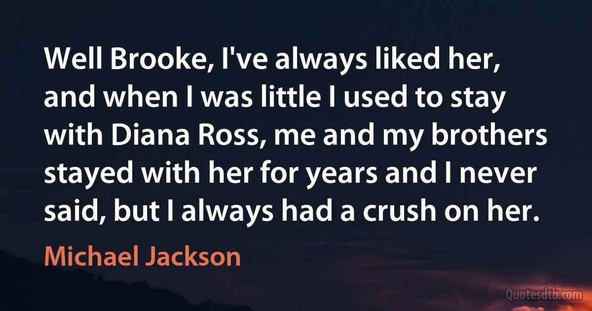 Well Brooke, I've always liked her, and when I was little I used to stay with Diana Ross, me and my brothers stayed with her for years and I never said, but I always had a crush on her. (Michael Jackson)