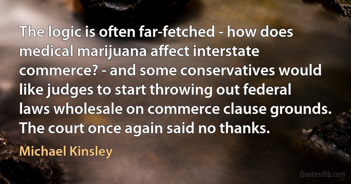 The logic is often far-fetched - how does medical marijuana affect interstate commerce? - and some conservatives would like judges to start throwing out federal laws wholesale on commerce clause grounds. The court once again said no thanks. (Michael Kinsley)