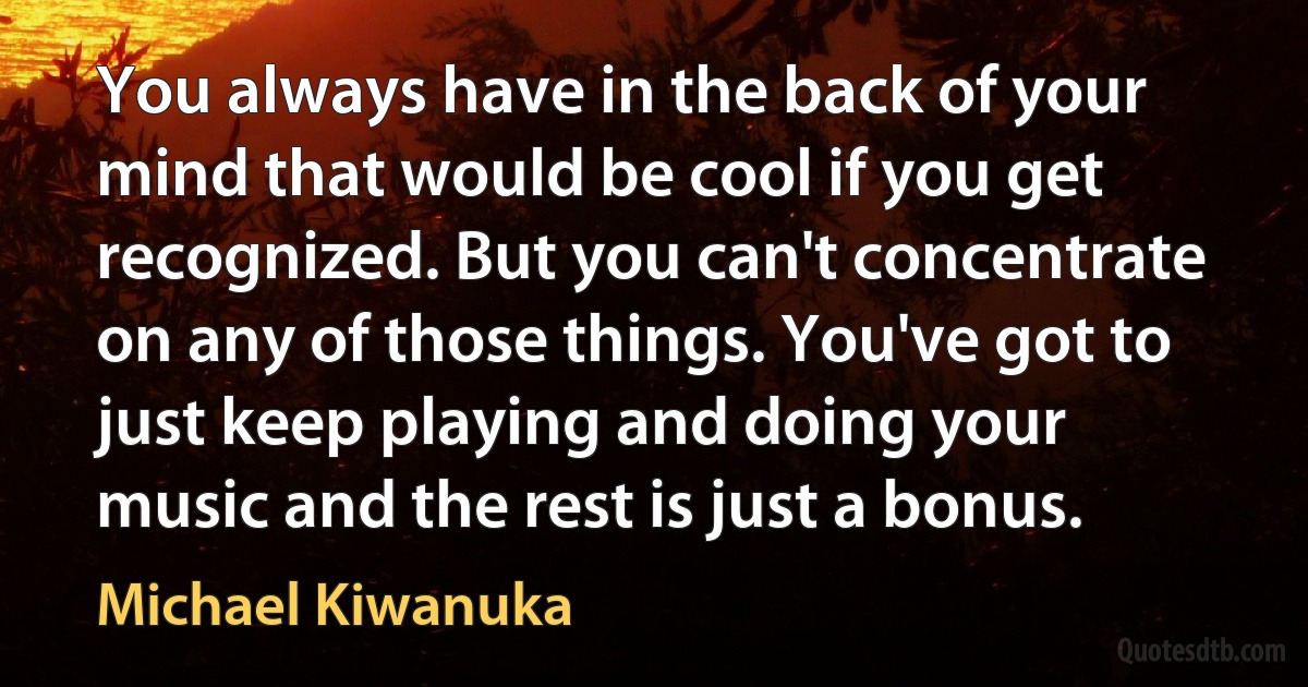 You always have in the back of your mind that would be cool if you get recognized. But you can't concentrate on any of those things. You've got to just keep playing and doing your music and the rest is just a bonus. (Michael Kiwanuka)