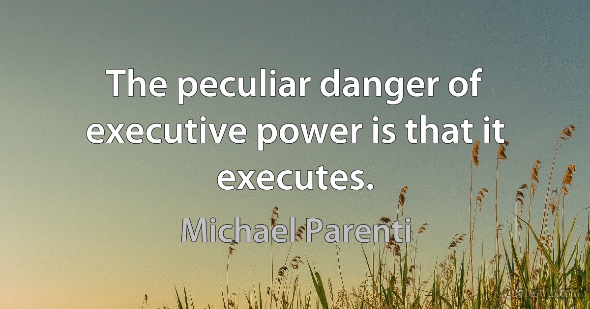 The peculiar danger of executive power is that it executes. (Michael Parenti)