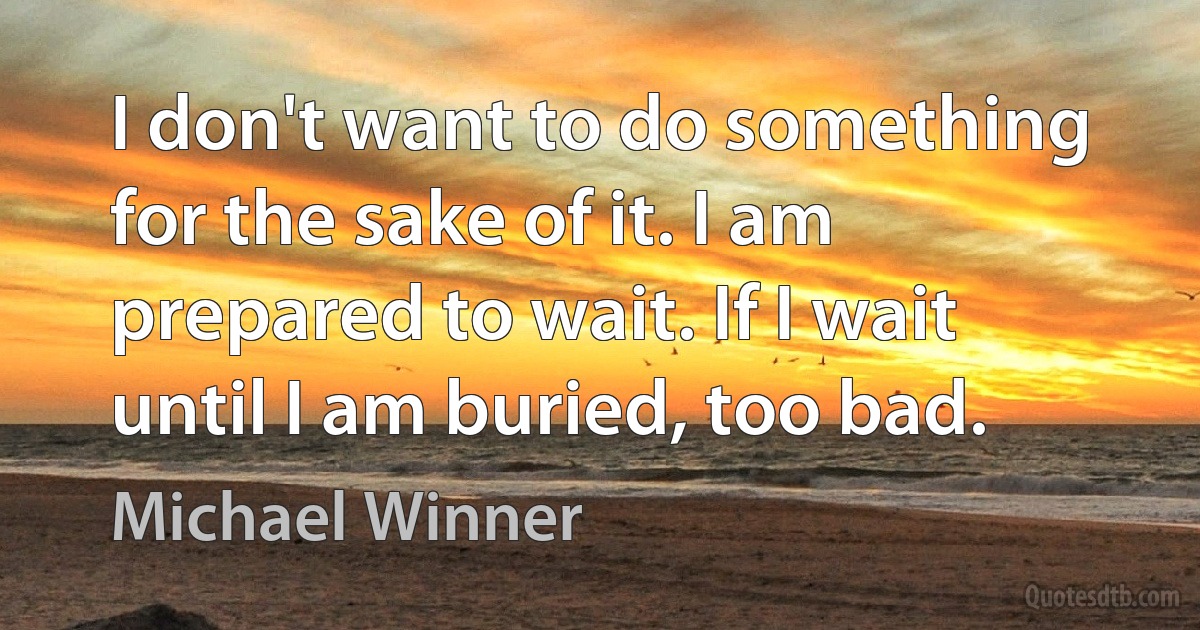 I don't want to do something for the sake of it. I am prepared to wait. If I wait until I am buried, too bad. (Michael Winner)