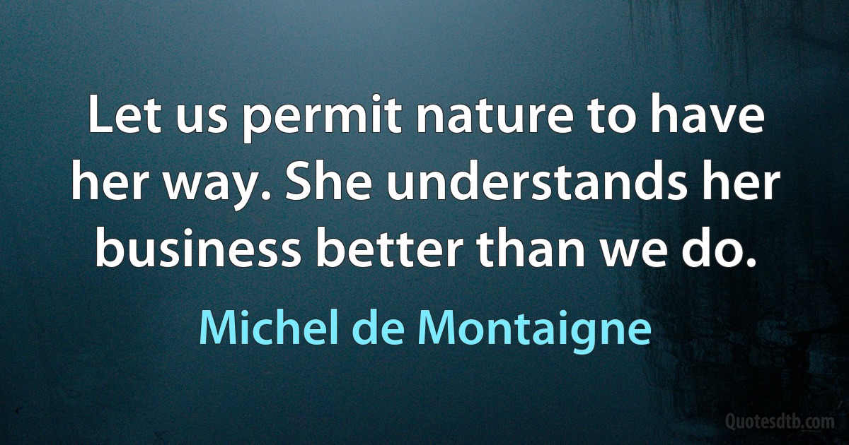 Let us permit nature to have her way. She understands her business better than we do. (Michel de Montaigne)