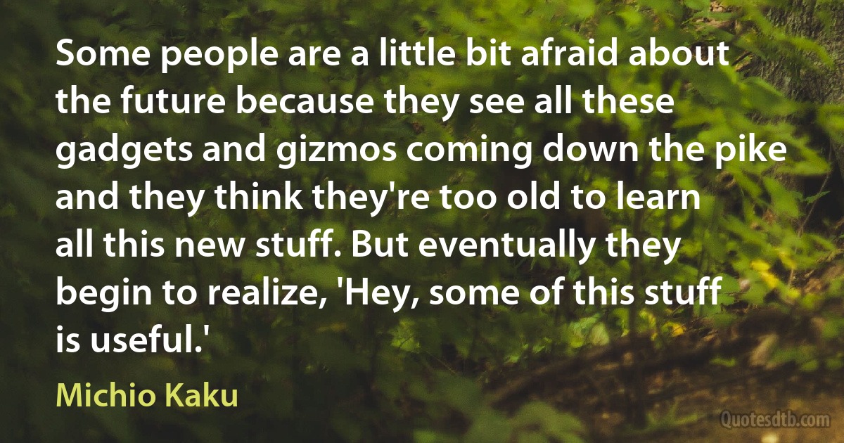 Some people are a little bit afraid about the future because they see all these gadgets and gizmos coming down the pike and they think they're too old to learn all this new stuff. But eventually they begin to realize, 'Hey, some of this stuff is useful.' (Michio Kaku)