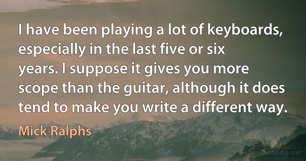 I have been playing a lot of keyboards, especially in the last five or six years. I suppose it gives you more scope than the guitar, although it does tend to make you write a different way. (Mick Ralphs)