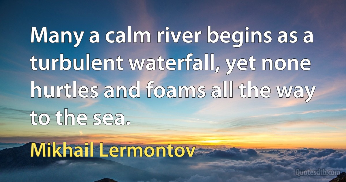 Many a calm river begins as a turbulent waterfall, yet none hurtles and foams all the way to the sea. (Mikhail Lermontov)