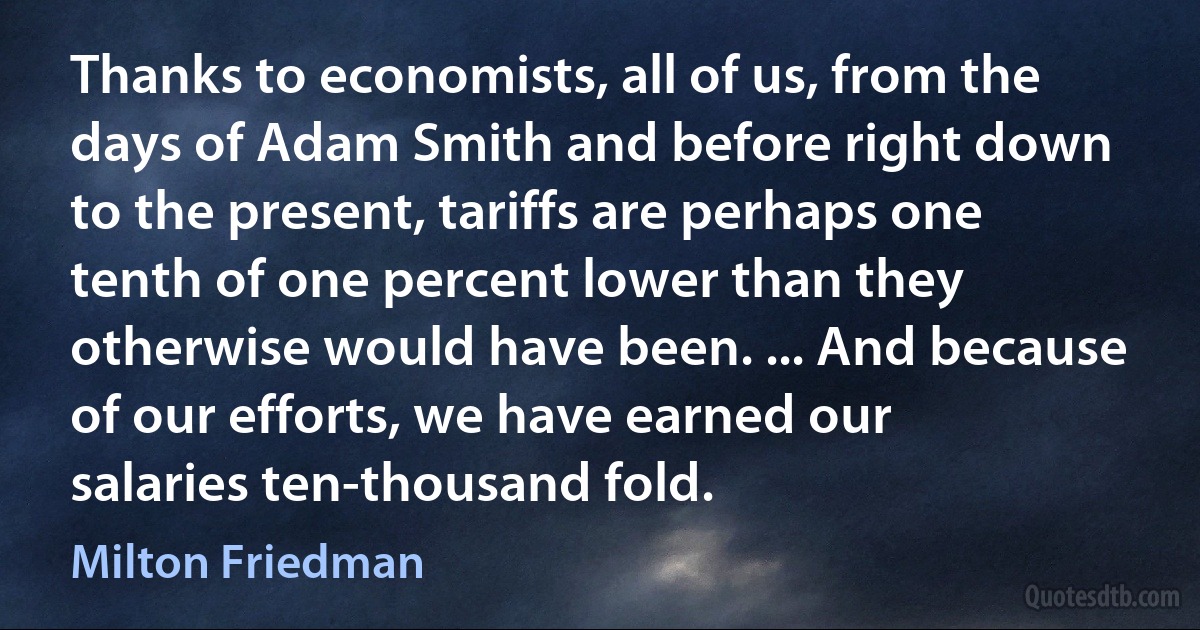 Thanks to economists, all of us, from the days of Adam Smith and before right down to the present, tariffs are perhaps one tenth of one percent lower than they otherwise would have been. ... And because of our efforts, we have earned our salaries ten-thousand fold. (Milton Friedman)