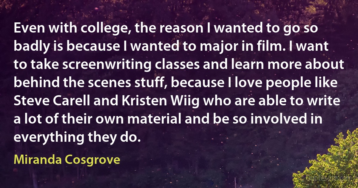 Even with college, the reason I wanted to go so badly is because I wanted to major in film. I want to take screenwriting classes and learn more about behind the scenes stuff, because I love people like Steve Carell and Kristen Wiig who are able to write a lot of their own material and be so involved in everything they do. (Miranda Cosgrove)