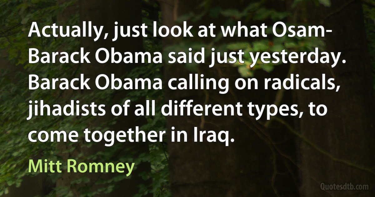 Actually, just look at what Osam- Barack Obama said just yesterday. Barack Obama calling on radicals, jihadists of all different types, to come together in Iraq. (Mitt Romney)