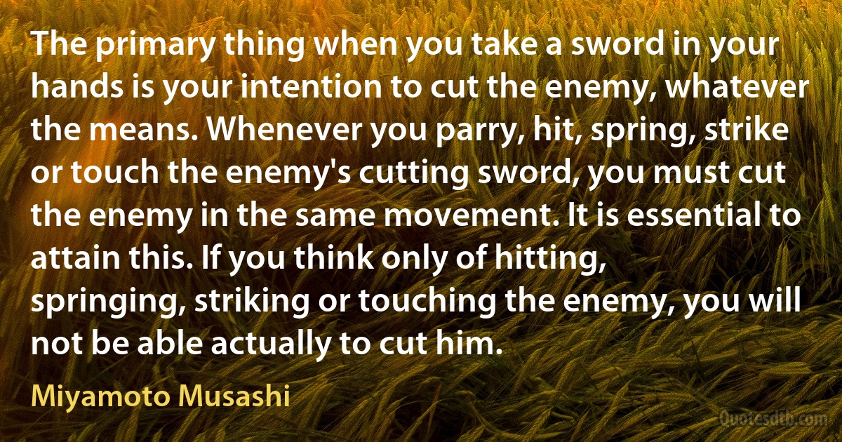 The primary thing when you take a sword in your hands is your intention to cut the enemy, whatever the means. Whenever you parry, hit, spring, strike or touch the enemy's cutting sword, you must cut the enemy in the same movement. It is essential to attain this. If you think only of hitting, springing, striking or touching the enemy, you will not be able actually to cut him. (Miyamoto Musashi)